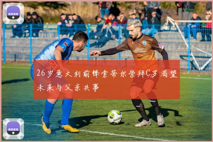 26岁意大利前锋索蒂尔崇拜C罗渴望未来与父亲共事