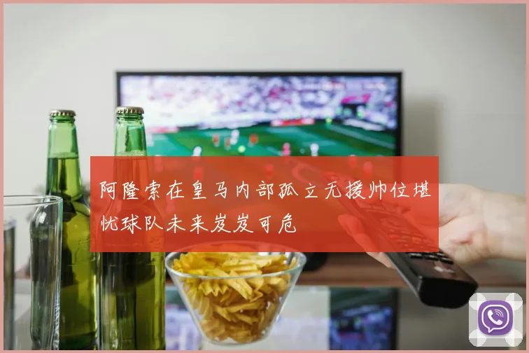 阿隆索在皇马内部孤立无援帅位堪忧球队未来岌岌可危