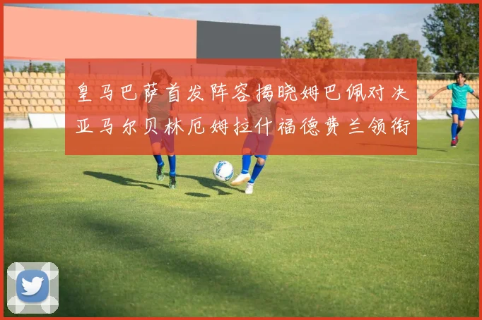 皇马巴萨首发阵容揭晓姆巴佩对决亚马尔贝林厄姆拉什福德费兰领衔出战