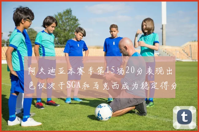 阿夫迪亚本赛季第15场20分表现出色仅次于SGA和马克西成为稳定得分手