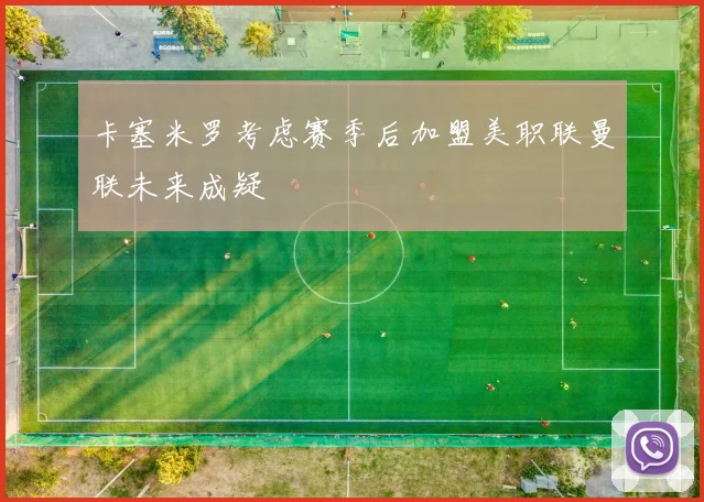 卡塞米罗考虑赛季后加盟美职联曼联未来成疑