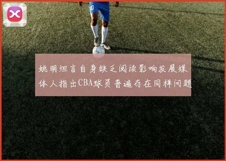 姚明坦言自身缺乏阅读影响发展媒体人指出CBA球员普遍存在同样问题