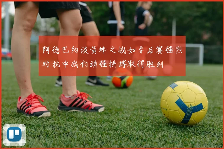 阿德巴约谈黄蜂之战如季后赛强烈对抗中我们顽强拼搏取得胜利