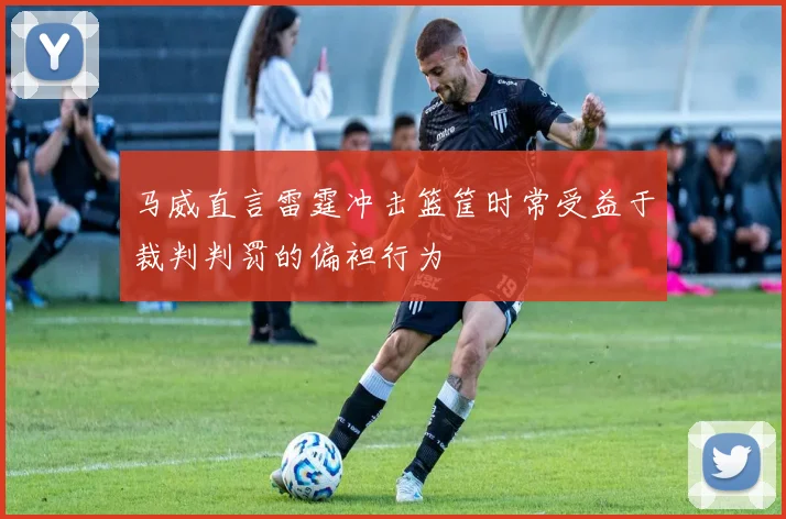 马威直言雷霆冲击篮筐时常受益于裁判判罚的偏袒行为