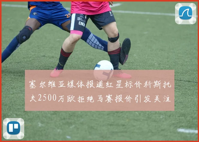 塞尔维亚媒体报道红星标价科斯托夫2500万欧拒绝马赛报价引发关注