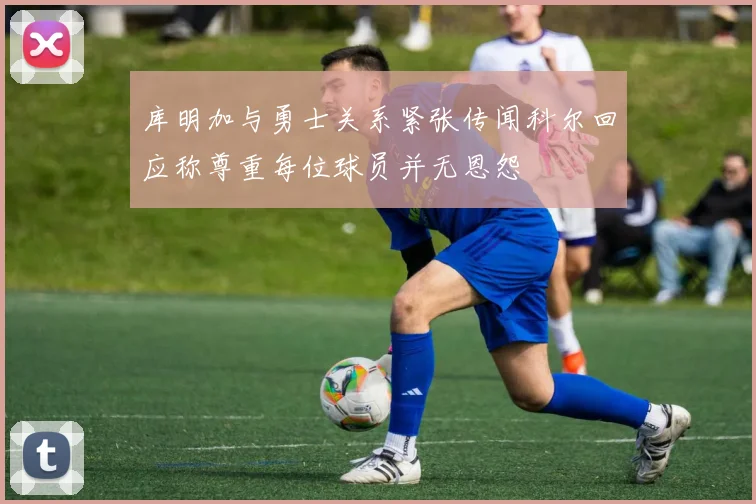 库明加与勇士关系紧张传闻科尔回应称尊重每位球员并无恩怨