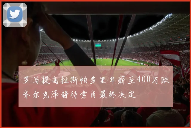 罗马提高拉斯帕多里年薪至400万欧齐尔克泽静待索肖最终决定