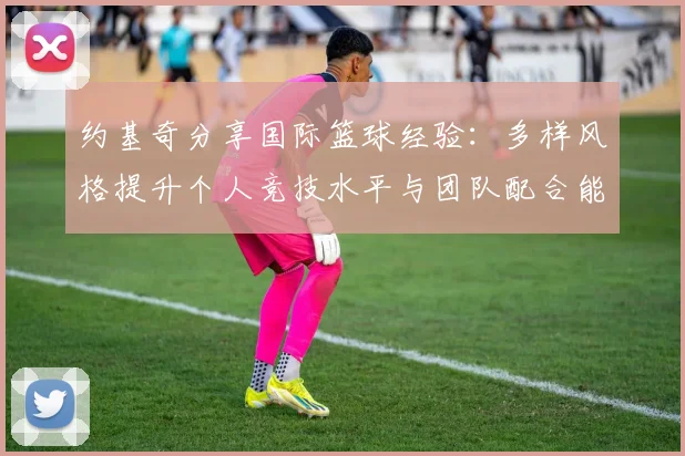 约基奇分享国际篮球经验：多样风格提升个人竞技水平与团队配合能力
