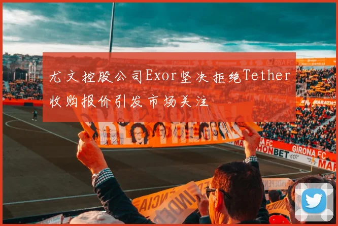 尤文控股公司Exor坚决拒绝Tether收购报价引发市场关注
