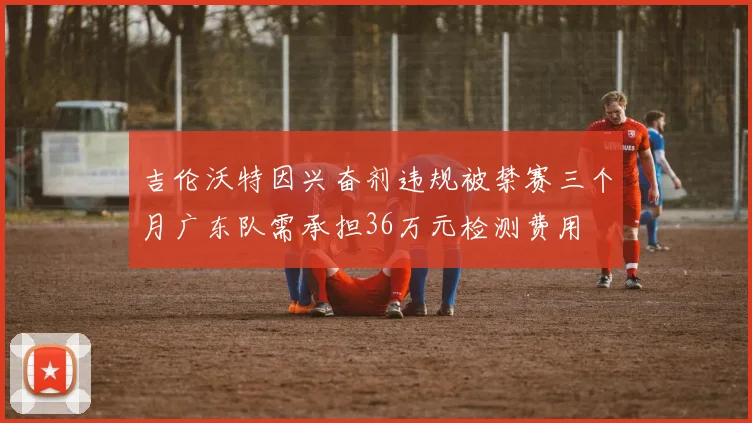 吉伦沃特因兴奋剂违规被禁赛三个月广东队需承担36万元检测费用